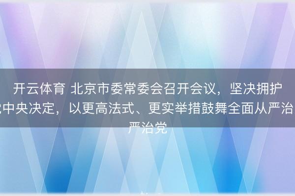 开云体育 北京市委常委会召开会议，坚决拥护党中央决定，以更高法式、更实举措鼓舞全面从严治党