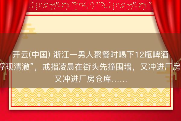 开云(中国) 浙江一男人聚餐时喝下12瓶啤酒，以为“浮现清澈”，戒指凌晨在街头先撞围墙，又冲进厂房仓库……