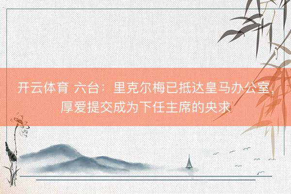 开云体育 六台：里克尔梅已抵达皇马办公室，厚爱提交成为下任主席的