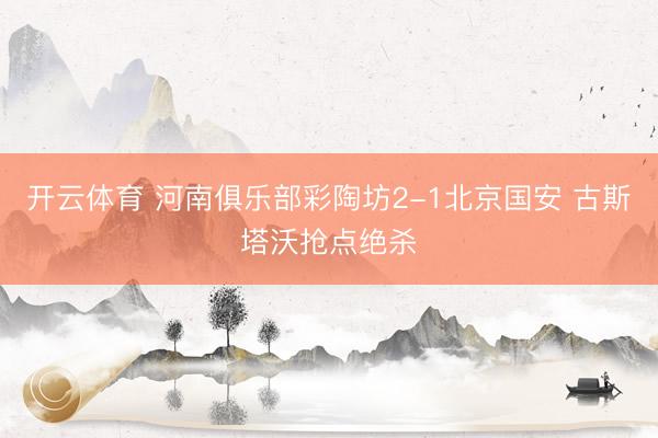 开云体育 河南俱乐部彩陶坊2-1北京国安 古斯塔沃抢点绝杀