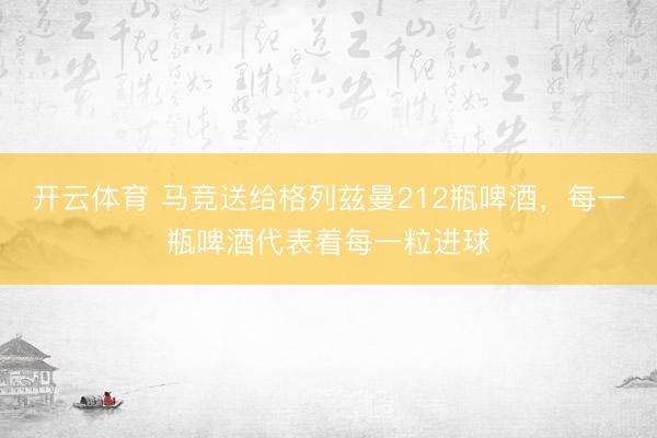 开云体育 马竞送给格列兹曼212瓶啤酒，每一瓶啤酒代表着每一粒进
