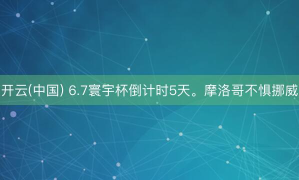 开云(中国) 6.7寰宇杯倒计时5天。摩洛哥不惧挪威