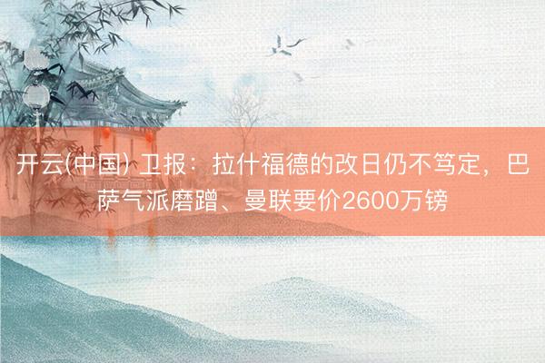 开云(中国) 卫报：拉什福德的改日仍不笃定，巴萨气派磨蹭、曼联要价2600万镑