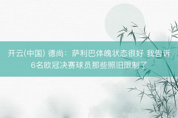 开云(中国) 德尚：萨利巴体魄状态很好 我告诉6名欧冠决赛球员那些照旧限制了