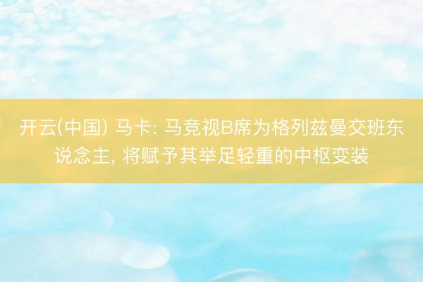 开云(中国) 马卡: 马竞视B席为格列兹曼交班东说念主, 将赋予其举足轻重的中枢变装