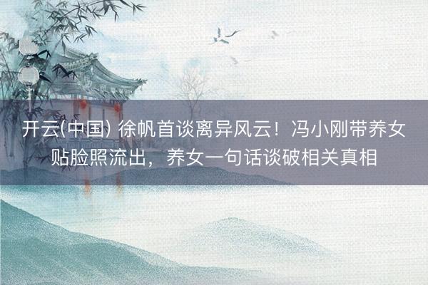 开云(中国) 徐帆首谈离异风云!冯小刚带养女贴脸照流出,养女一句话谈破相关真相