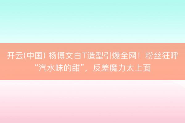 开云(中国) 杨博文白T造型引爆全网！粉丝狂呼“汽水味的甜”，反差魔力太上面