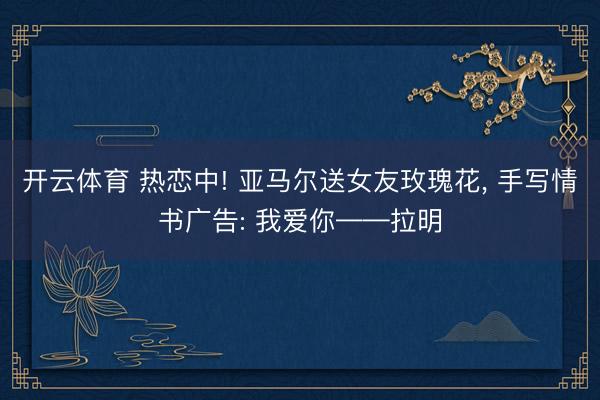 开云体育 热恋中! 亚马尔送女友玫瑰花, 手写情书广告: 我