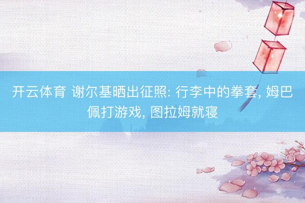 开云体育 谢尔基晒出征照: 行李中的拳套， 姆巴佩打游戏，<a href=