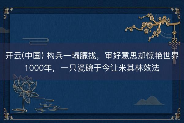 开云(中国) 构兵一塌朦拢，审好意思却惊艳世界1000年，一只瓷碗于今让米其林效法