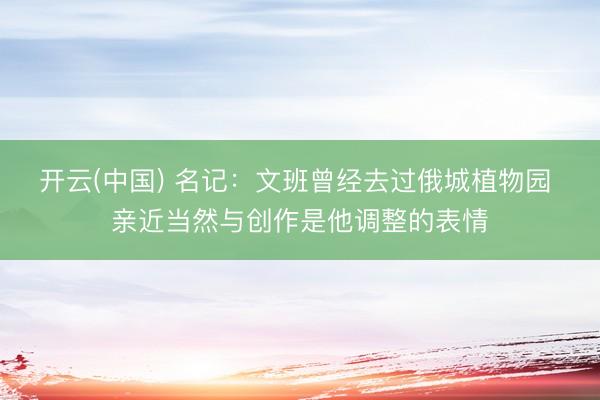 开云(中国) 名记：文班曾经去过俄城植物园 亲近当然与创作是他调整的表情