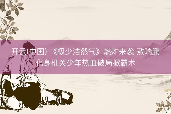 开云(中国) 《极少浩然气》燃炸来袭 敖瑞鹏化身机关少年热血破局掀霸术