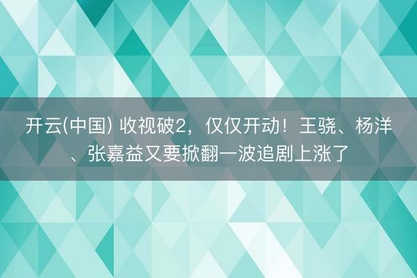 开云(中国) 收视破2，仅仅开动！王骁、杨洋、张嘉益又要掀翻一波追剧上涨了