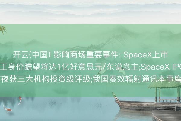 开云(中国) 影响商场重要事件: SpaceX上市在即， 约400名握股职工身价瞻望将达1亿好意思元/东说念主;SpaceX IPO前夜获三大机构投资级评级;我国奏效辐射通讯本事磨真金不怕火卫星二十五号