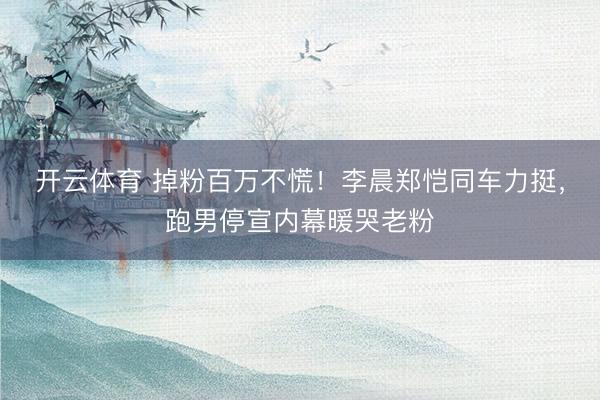 开云体育 掉粉百万不慌！李晨郑恺同车力挺，跑男停宣内幕暖哭老粉