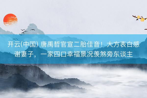 开云(中国) 唐禹哲官宣二胎佳音！大方表白感谢妻子，一家四口幸福景况羡煞旁东谈主