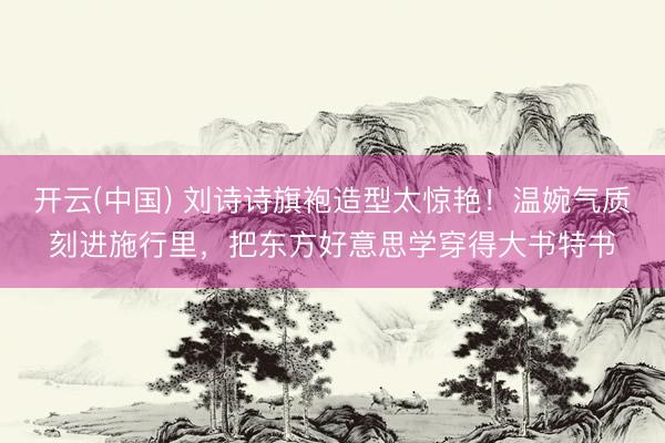 开云(中国) 刘诗诗旗袍造型太惊艳！温婉气质刻进施行里，把东方好意思学穿得大书特书