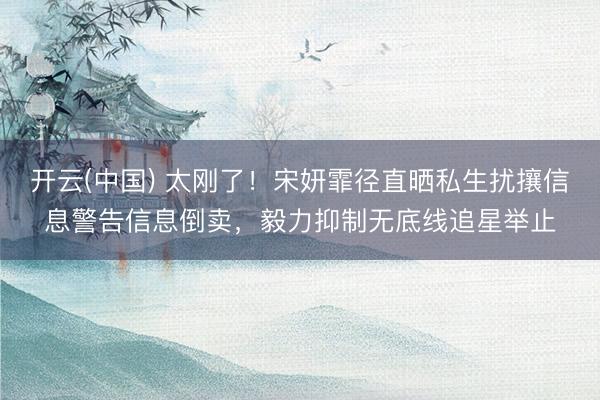 开云(中国) 太刚了！宋妍霏径直晒私生扰攘信息警告信息倒卖，毅力抑制无底线追星举止