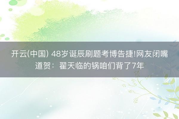 开云(中国) 48岁诞辰刷题考博告捷!网友闭嘴道贺：翟天临的锅咱们背了7年