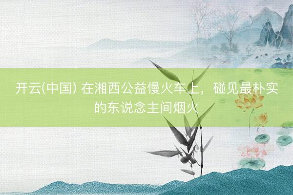 开云(中国) 在湘西公益慢火车上,碰见最朴实的东说念主间烟火