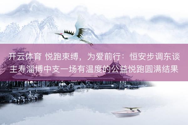 开云体育 悦跑束缚，为爱前行：恒安步调东谈主寿淄博中支一场有温度的公益悦跑圆满结果