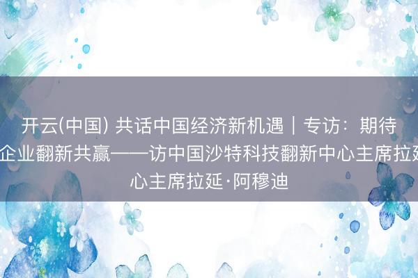 开云(中国) 共话中国经济新机遇｜专访：期待联袂中国企业翻新共赢——访中国沙特科技翻新中心主席拉延·阿穆迪