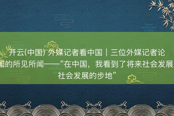开云(中国) 外媒记者看中国|三位外媒记者论说在中国的所见所闻——“在中国,我看到了将来社会发展的步地”