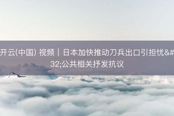 开云(中国) 视频｜日本加快推动刀兵出口引担忧 公共相关抒发抗议