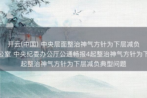 开云(中国) 中央层面整治神气方针为下层减负专项责任机制办公室 中央纪委办公厅公通畅报4起整治神气方针为下层减负典型问题