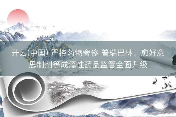 开云(中国) 严控药物奢侈 普瑞巴林、愈好意思制剂等成瘾性药品监管全面升级