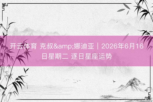 开云体育 克叔&娜迪亚︱2026年6月16日星期二 逐日星座运势