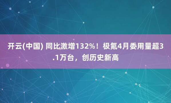 开云(中国) 同比激增132%！极氪4月委用量超3.1万台，创历史新高