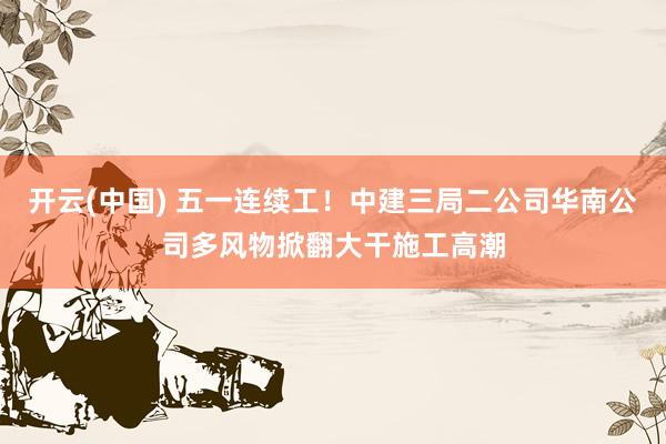 开云(中国) 五一连续工！中建三局二公司华南公司多风物掀翻大干施工高潮