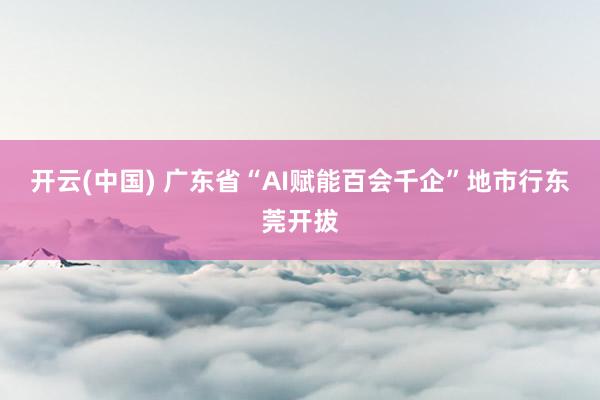 开云(中国) 广东省“AI赋能百会千企”地市行东莞开拔
