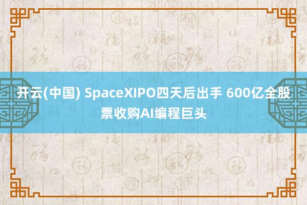 开云(中国) SpaceXIPO四天后出手 600亿全股票收购AI编程巨头