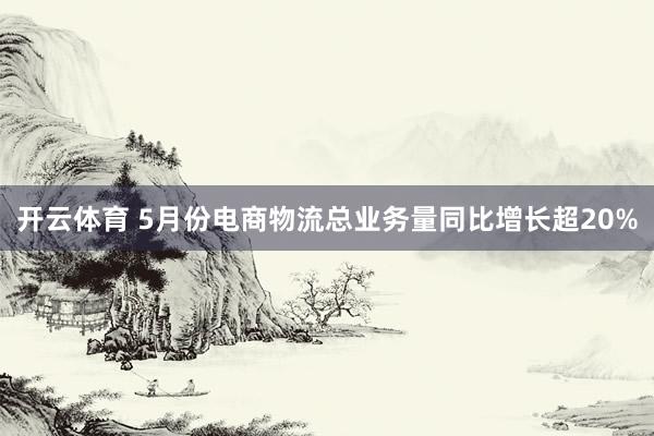 开云体育 5月份电商物流总业务量同比增长超20%