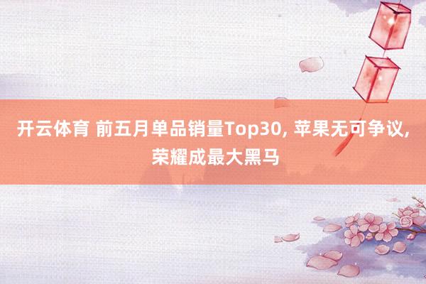 开云体育 前五月单品销量Top30， 苹果无可争议， 荣耀成最大黑马