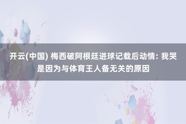 开云(中国) 梅西破阿根廷进球记载后动情: 我哭是因为与体育王人备无关的原因