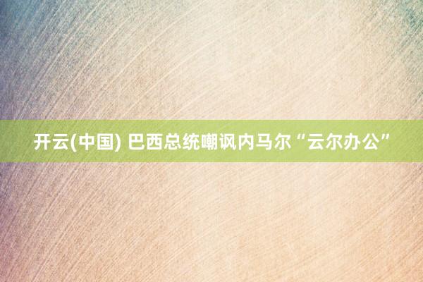 开云(中国) 巴西总统嘲讽内马尔“云尔办公”