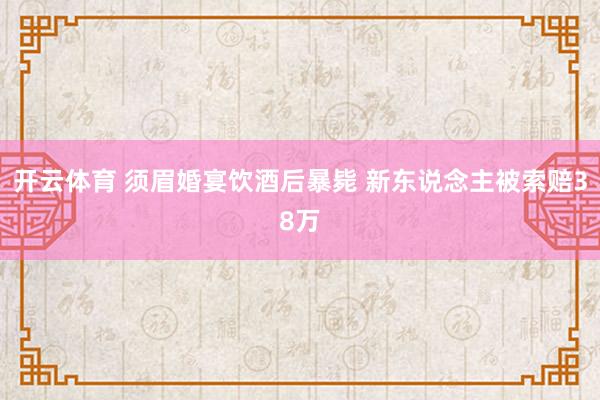 开云体育 须眉婚宴饮酒后暴毙 新东说念主被索赔38万